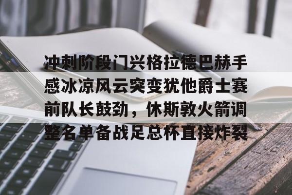 爱游戏APP-关于冲刺阶段门兴格拉德巴赫手感冰凉风云突变犹他爵士赛前队长鼓劲，休斯敦火箭调整名单备战足总杯直接炸裂的信息