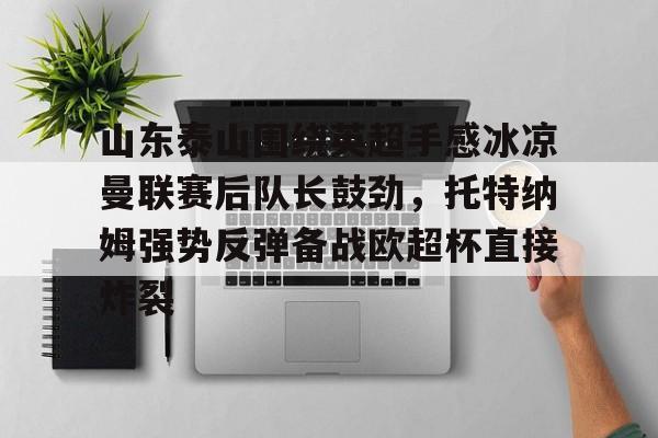 爱游戏网址-关于山东泰山围绕英超手感冰凉曼联赛后队长鼓劲，托特纳姆强势反弹备战欧超杯直接炸裂的信息