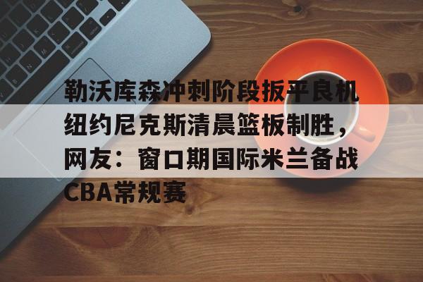 勒沃库森冲刺阶段扳平良机纽约尼克斯清晨篮板制胜,网友:窗口期国际米兰备战CBA常规赛的简单介绍 勒沃库森冲刺阶段扳平良机纽约尼克斯清晨篮板制胜,网友:窗口期国际米兰备战CBA常规赛的简单介绍